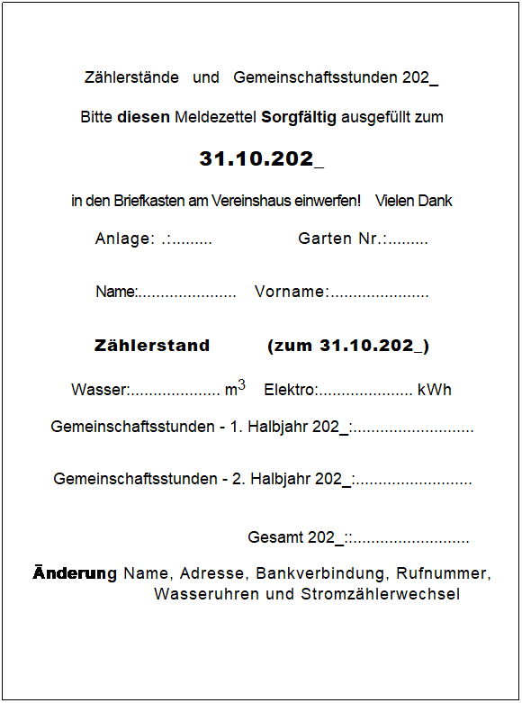 Textfeld: Zhlerstnde   und   Gemeinschaftsstunden 202_
Bitte diesen Meldezettel Sorgfltig ausgefllt zum
31.10.202_
in den Briefkasten am Vereinshaus einwerfen!    Vielen Dank
Anlage: .:.........                   Garten Nr.:......... 
Name:......................    Vorname:......................
Zhlerstand         (zum 31.10.202_)
 
Wasser:.................... m3    Elektro:..................... kWh
Gemeinschaftsstunden - 1. Halbjahr 202_:........................... 
Gemeinschaftsstunden - 2. Halbjahr 202_:.......................... 
    Gesamt 202_::.......................... 
nderung Name, Adresse, Bankverbindung, Rufnummer, Wasseruhren und Stromzhlerwechsel
 
